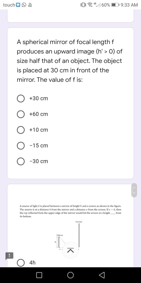 touch O9
0a.ll 60% D 9:33 AM
A spherical mirror of focal length f
produces an upward image (h' > 0) of
size half that of an object. The object
is placed at 30 cm in front of the
mirror. The value of f is:
+30 cm
+60 cm
+10 cm
-15 cm
-30 cm
A source of light S is placed between a mirror of height h and a screen as shown in the figure.
The source is at a distance h from the mirror and a distance x from the screen. If x = h, then
the ray reflected from the upper edge of the mirror would hit the screen at a height from
its bottom.
Screen
Maror
4h
