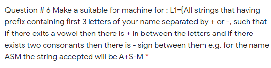 Question # 6 Make a suitable for machine for : L1={All strings that having
prefix containing first 3 letters of your name separated by + or -, such that
if there exits a vowel then there is + in between the letters and if there
exists two consonants then there is - sign between them e.g. for the name
ASM the string accepted will be A+S-M *
