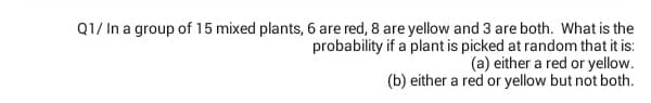 Q1/ In a group of 15 mixed plants, 6 are red, 8 are yellow and 3 are both. What is the
probability if a plant is picked at random that it is:
(a) either a red or yellow.
(b) either a red or yellow but not both.
