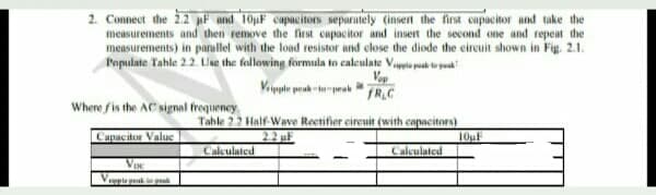 2. Connect the 22 F and 10pF capacitors separately (insert the first capacitor and take the
measurements and then remove the first cupacitor and insert the second one and repeat the
measurements) in parallel with the load resistor and elose the diode the circuit shown in Fig. 2.1.
Populate Tahle 2.2 Lse the following formula to caleulate Vapia pak tu poa
Vop
Viypte prah -tprak
FR.C
Where fis the AC signal frequeney
Tahle 22 Half Wave Rectifier cireuit (with capacitors)
Capacitor Value
2.2 uF
Calculated
10uF
Calculated
Vpla
