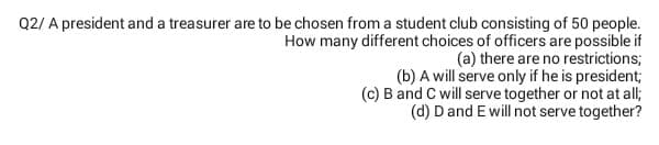 Q2/ A president and a treasurer are to be chosen from a student club consisting of 50 people.
How many different choices of officers are possible if
(a) there are no restrictions;
(b) A will serve only if he is president;
(c) B and C will serve together or not at all;
(d) Dand E will not serve together?
