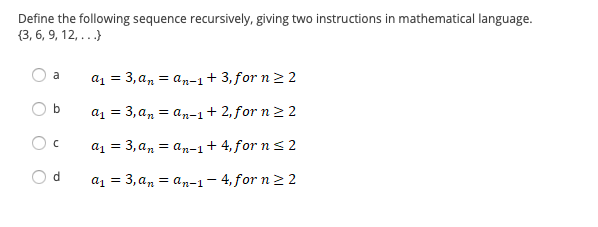 Define the following sequence recursively, giving two instructions in mathematical language.
{3, 6, 9, 12, ...}
a1 = 3, an = an-1+ 3, for n 2 2
a
a1 = 3, a, = an-1+ 2, for n 2 2
a1 = 3, an = an-1+ 4, for n< 2
d
a1 = 3, an = an-1-4, for n2 2
