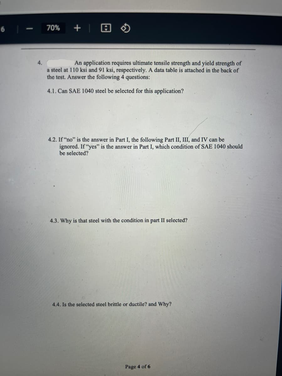 70%
+ | 8 0
4.
An application requires ultimate tensile strength and yield strength of
a steel at 110 ksi and 91 ksi, respectively. A data table is attached in the back of
the test. Answer the following 4 questions:
4.1. Can SAE 1040 steel be selected for this application?
4.2. If "no" is the answer in Part I, the following Part II, III, and IV can be
ignored. If "yes" is the answer in Part I, which condition of SAE 1040 should
be selected?
4.3. Why is that steel with the condition in part II selected?
4.4. Is the selected steel brittle or ductile? and Why?
Page 4 of 6
