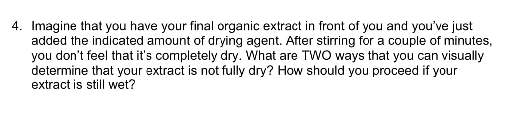 4. Imagine that you have your final organic extract in front of you and you've just
added the indicated amount of drying agent. After stirring for a couple of minutes,
you don't feel that it's completely dry. What are TWO ways that you can visually
determine that your extract is not fully dry? How should you proceed if your
extract is still wet?
