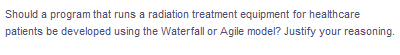 Should a program that runs a radiation treatment equipment for healthcare
patients be developed using the Waterfall or Agile model? Justify your reasoning.