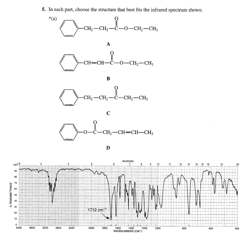 5. In each part, choose the structure that best fits the infrared spectrum shown.
*(a)
-CH,-CH,-C-0–CH;-CH3
A
-CH=CH-C-0-CH2-CH3
B
-CH2-CH2-C-CH2-CH3
C
-CH2-CH=CH–CH3
D
MICRONS
10
11
13
14 15
16
19
1002,5
90
80
70
60
50
30
1712.cm
20
10
4000
3600
3200
2800
1400
WAVENUMBERS (CM-)
2400
2000
1800
1600
1200
1000
800
600
400
% TRANSMITTANCE
