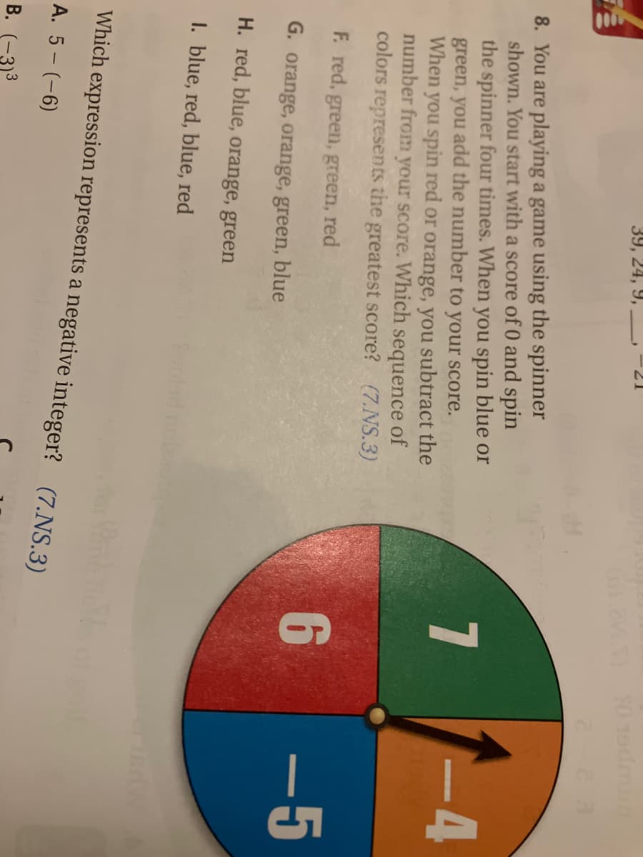 39, 24, 9,
8. You are playing a game using the spinner
shown. You start with a score of 0 and spin
the spinner four times. When you spin blue or
green, you add the number to your score.
When you spin red or orange, you subtract the
number from your score. Which sequence of
colors represents the greatest score? (7.NS.3)
F. red, green, green, red
G. orange, orange, green, blue
H. red, blue, orange, green
I. blue, red, blue, red
Which
A. 5- (-6)
B. -3)³
Sum
expression represents a negative integer? (7.NS.3)
2VS) 90 19dmun
2-2 3
7
6
-4
-5