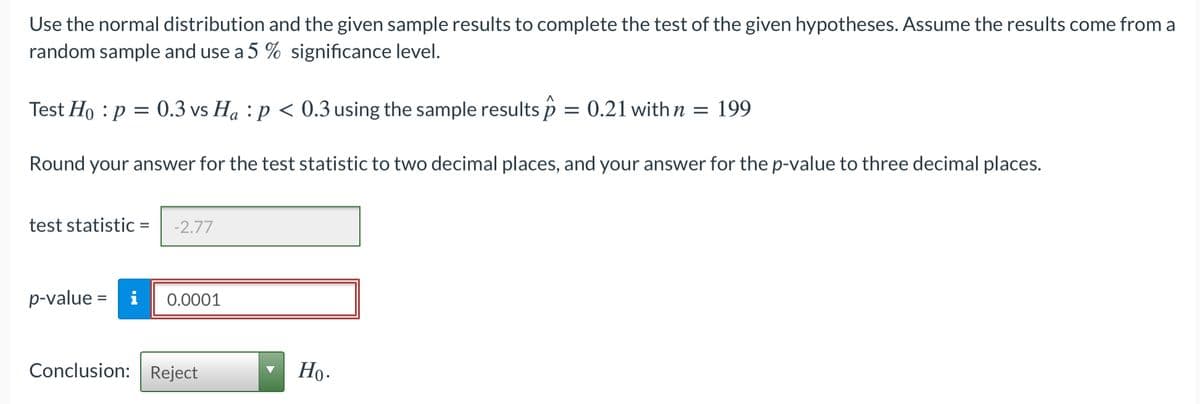 Use the normal distribution and the given sample results to complete the test of the given hypotheses. Assume the results come from a
random sample and use a 5 % significance level.
Test Ho : p = 0.3 vs Ha : p < 0.3 using the sample results p = 0.21 with n = 199
а
Round your answer for the test statistic to two decimal places, and your answer for the p-value to three decimal places.
test statistic =
-2.77
p-value = i
0.0001
Conclusion: Reject
Но-
