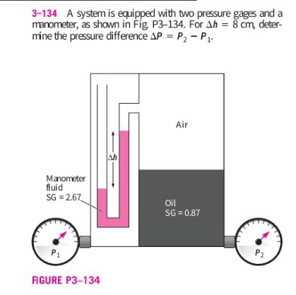 3-134 A system is equipped with two pressure gages and a
manometer, as shown in Fig. P3-134. For Ah = š cm, deter-
mine the pressure difference AP = P, - P.
Air
Ah
Manometer
fluid
SG = 2.67
Oil
SG = 0.87
P1
P2
FIGURE P3–134
