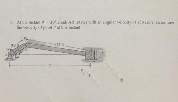 6. At the instant 6 = 30°,crank AB rotates with an angular velocity of 150 rad/s. Determine
the velocity of point P at this instant.
0.2 ft
0.75 ft
