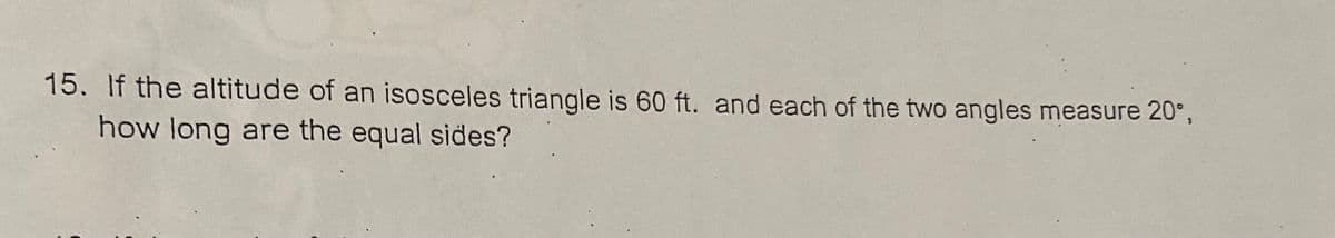 15. If the altitude of an isosceles triangle is 60 ft. and each of the two angles measure 20°,
how long are the equal sides?
