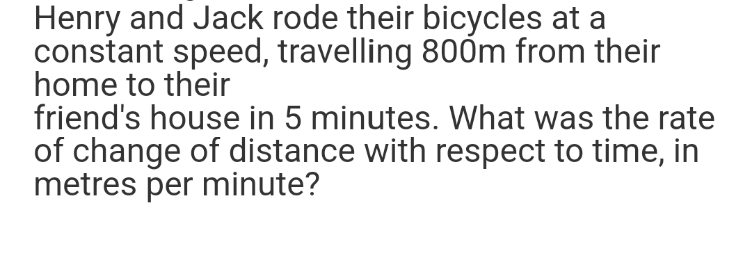 Henry and Jack rode their bicycles at a
constant speed, travelling 800m from their
home to their
friend's house in 5 minutes. What was the rate
of change of distance with respect to time, in
metres per minute?