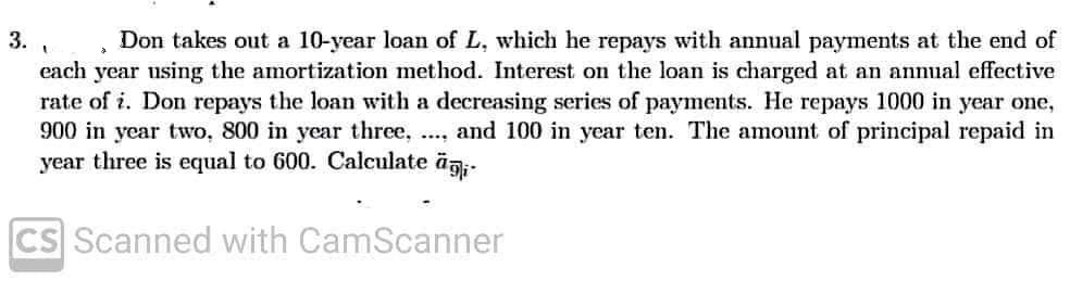 3.
à
Don takes out a 10-year loan of L, which he repays with annual payments at the end of
each year using the amortization method. Interest on the loan is charged at an annual effective
rate of i. Don repays the loan with a decreasing series of payments. He repays 1000 in year one,
900 in year two, 800 in year three, .... and 100 in year ten. The amount of principal repaid in
year three is equal to 600. Calculate ägi
CS Scanned with CamScanner