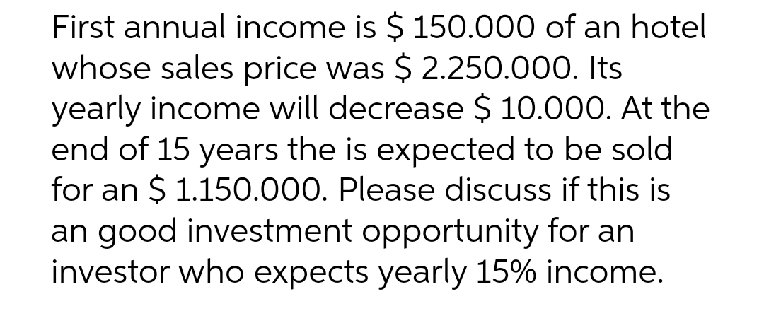 First annual income is $ 150.000 of an hotel
whose sales price was $ 2.250.000. Its
yearly income will decrease $ 10.000. At the
end of 15 years the is expected to be sold
for an $ 1.150.000. Please discuss if this is
an good investment opportunity for an
investor who expects yearly 15% income.