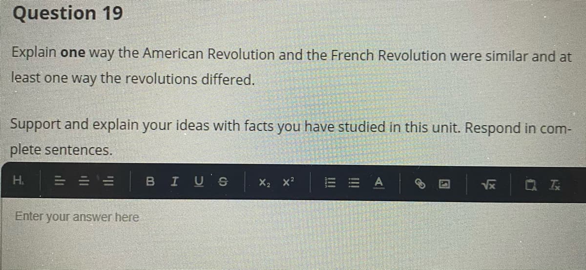 Question 19
Explain one way the American Revolution and the French Revolution were similar and at
least one way the revolutions differed.
Support and explain your ideas with facts you have studied in this unit. Respond in com-
plete sentences.
H.
BIUS
X2
Enter your answer here
