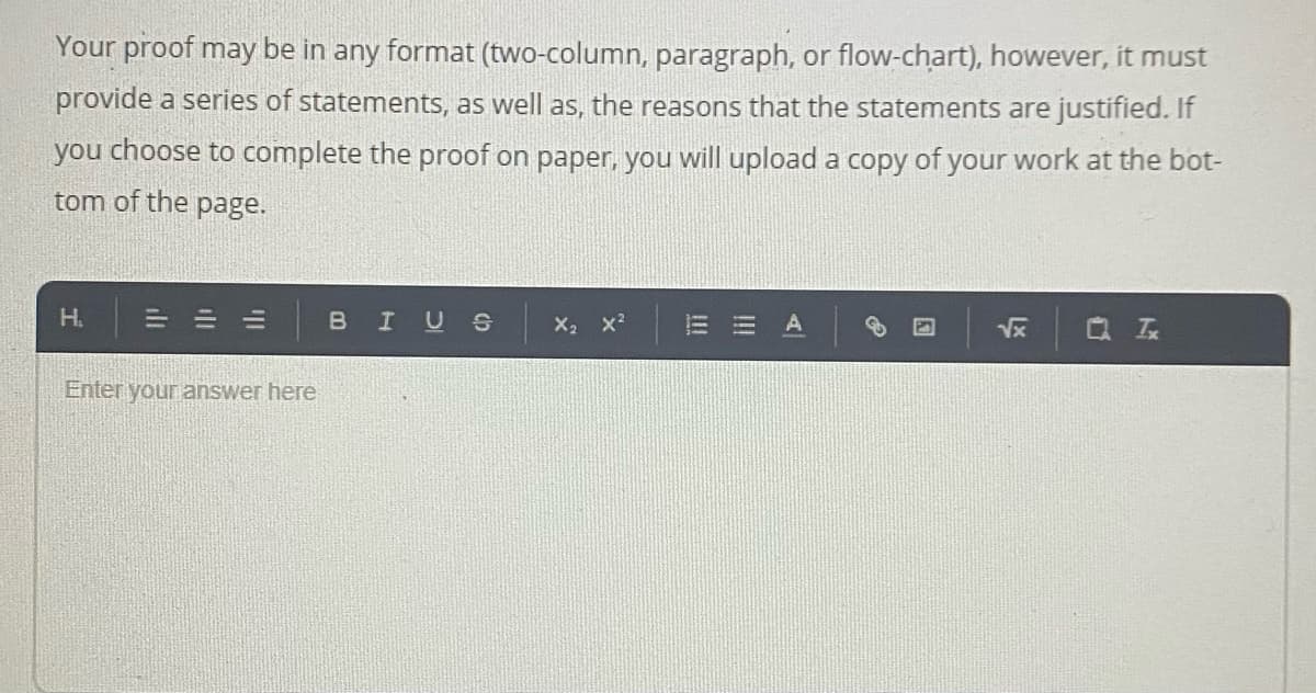 Your proof may be in any format (two-column, paragraph, or flow-chart), however, it must
provide a series of statements, as well as, the reasons that the statements are justified. If
you choose to complete the proof on paper, you will upload a copy of your work at the bot-
tom of the page.
H.
= = 山
BIUS
X2 x?
Vx
Enter your answer here
!!
