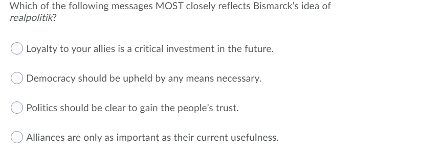 Which of the following messages MOST closely reflects Bismarck's idea of
realpolitik?
Loyalty to your allies is a critical investment in the future.
Democracy should be upheld by any means necessary.
Politics should be clear to gain the people's trust.
Alliances are only as important as their current usefulness.
