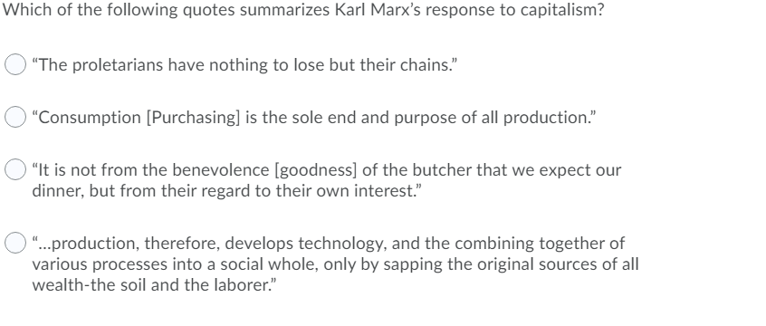 Which of the following quotes summarizes Karl Marx's response to capitalism?
"The proletarians have nothing to lose but their chains."
"Consumption [Purchasing] is the sole end and purpose of all production."
"It is not from the benevolence [goodness] of the butcher that we expect our
dinner, but from their regard to their own interest."
"...production, therefore, develops technology, and the combining together of
various processes into a social whole, only by sapping the original sources of all
wealth-the soil and the laborer."
