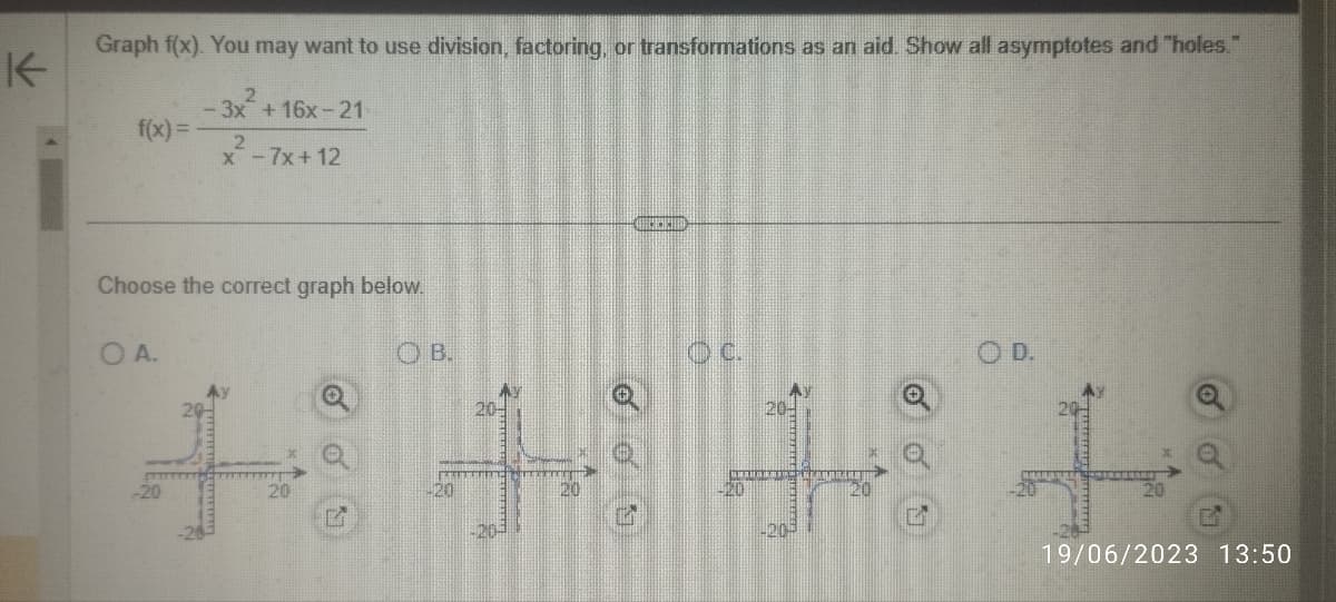 K
Graph f(x). You may want to use division, factoring, or transformations as an aid. Show all asymptotes and "holes."
- 3x² +16x-21
2
f(x)=
Choose the correct graph below.
о в.
OA.
x-7x+12
-20
20
D
20
VERDISH
20
-203
20
DIMETHING
OC.
520
20-
OD.
19/06/2023 13:50