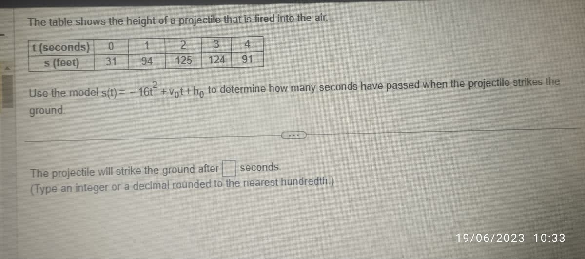 The table shows the height of a projectile that is fired into the air.
t (seconds)
1
3
4
s (feet)
94
125 124 91
0
31
2
Use the model s(t)= - 16t+vot+ho to determine how many seconds have passed when the projectile strikes the
ground.
The projectile will strike the ground after
seconds.
(Type an integer or a decimal rounded to the nearest hundredth.)
19/06/2023 10:33