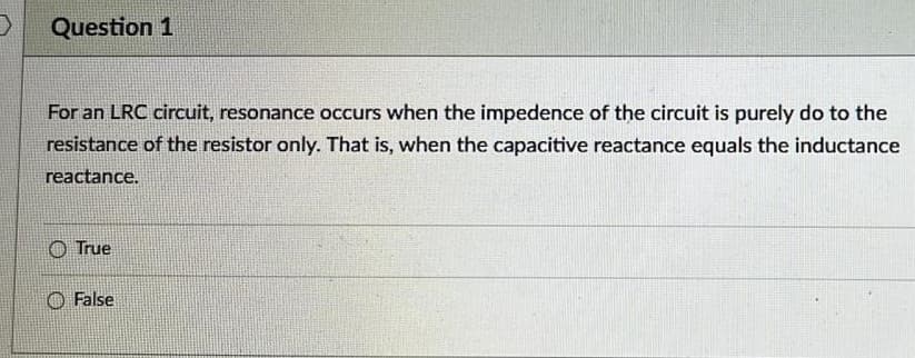 Question 1
For an LRC circuit, resonance occurs when the impedence of the circuit is purely do to the
resistance of the resistor only. That is, when the capacitive reactance equals the inductance
reactance.
True
False