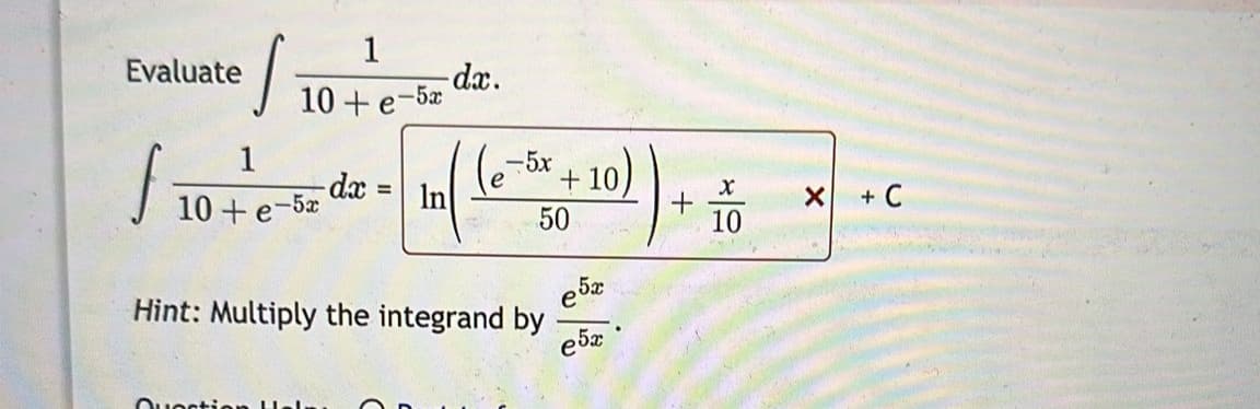 Evaluate
J
1
10+ e-5x
f
1
10+ e-5x
Question H.
-dx
=
-dx.
In
-5x
Hint: Multiply the integrand by
+10
50
e 5x
e5x
X
10
X + C