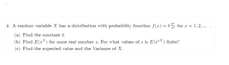 4. A random variable X has a distribution with probability function f(x) = k for x = 1,2,....
(a) Find the constant k
(b) Find E(s) for some real number s. For what values of s is E(esx) finite?
(c) Find the expected value and the Variance of X.