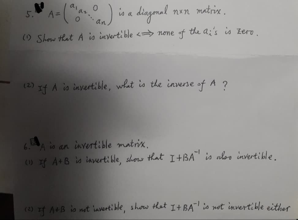 diagonal
nxn matrix.
an.
(1) Show that A is invertible <none of the ai's is zero.
5.
A =
O
O
is a
(2) If A is invertible, what is the inverse of A ?
6. A is an invertible matrix.
(1) If A+B is invertible, show that I+BA is also invertible.
-1
(2) If A+B is not invertible, show that I + BA is not invertible either