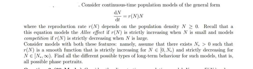 Consider continuous-time population models of the general form
dN
dt
= =r(N)N
where the reproduction rate r(N) depends on the population density N≥ 0. Recall that a
this equation models the Allee effect if r(N) is strictly increasing when N is small and models
competition if r(N) is strictly decreasing when N is large.
Consider models with both these features: namely, assume that there exists N> 0 such that
r(N) is a smooth function that is strictly increasing for N [0, N.) and strictly decreasing for
NE [N, ∞). Find all the different possible types of long-term behaviour for such models, that is,
all possible phase portraits.
11
DOD