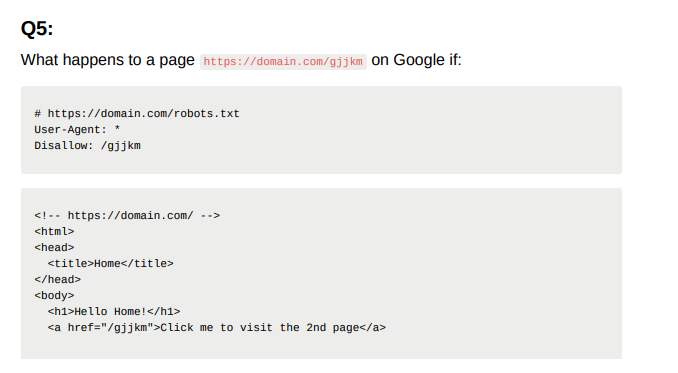 Q5:
What happens to a page https://domain.com/gjjkm on Google if:
# https://domain.com/robots.txt
User-Agent:
Disallow: /gjjkm
<!-- https://domain.com/ -->
html>
<head>
<title>Home</title>
</head>
<body>
<h1>Hello Home!</h1>
<a href="/gjjkm">Click me to visit the 2nd page</a>