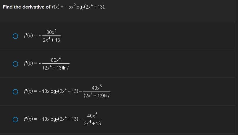 Find the derivative of f(x) = -5x²log7(2x4+13).
O f'(x) = -
O f'(x) = -
80x4
2x4+13
4
80x²
(2x4+13)|n7
40x5
(2x4+13)|n7
O f'(x) = -10xlog,(2x4+13) --
40x5
4
2x² +13
O f'(x) = -10xlog,(2x4+13) --