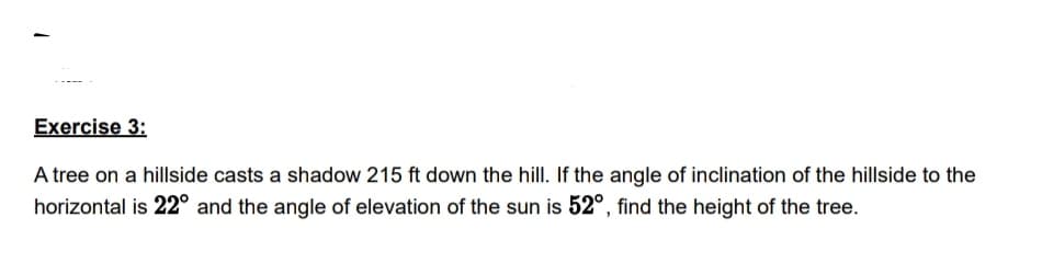 Exercise 3:
A tree on a hillside casts a shadow 215 ft down the hill. If the angle of inclination of the hillside to the
horizontal is 22° and the angle of elevation of the sun is 52°, find the height of the tree.