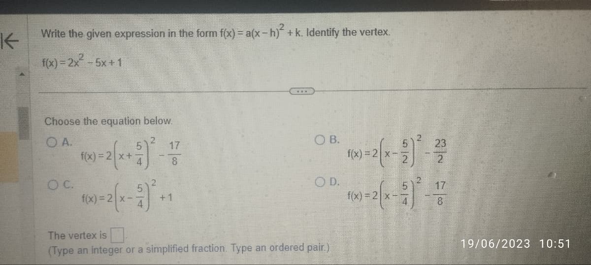 K
Write the given expression in the form f(x)= a(x-h) + k. Identify the vertex.
f(x)=2x² - 5x+1
Choose the equation below.
OA.
OC.
f(x)=2x+
2
17
8
5
f(x)=2x-3)² +1
***
OB.
The vertex is
(Type an integer or a simplified fraction. Type an ordered pair.)
f(x)=2x-
6
2
23
2
5
10x)=2(x - 2)² - 17
8
19/06/2023 10:51