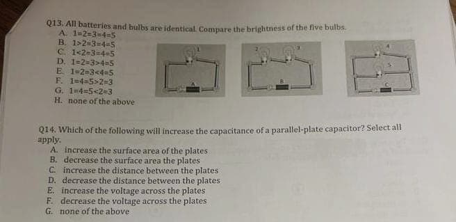 Q13. All batteries and bulbs are identical. Compare the brightness of the five bulbs.
A. 1-2-3-4-5
B. 1>2-3-4-5
C. 1-2-3-4-5
D. 1-2-3>4=5
E. 1-2-3-4-5
F. 1-4-5>2=3
G. 1-4-5-2=3
H. none of the above
Q14. Which of the following will increase the capacitance of a parallel-plate capacitor? Select all
apply.
A. increase the surface area of the plates
B. decrease the surface area the plates
C.
increase the distance between the plates
D. decrease the distance between the plates
E. increase the voltage across the plates
F. decrease the voltage across the plates
G. none of the above.