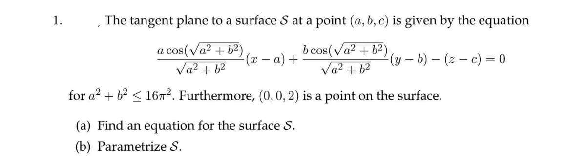 1.
The tangent plane to a surface S at a point (a, b, c) is given by the equation
a cos(√a² +6²)
√a² +6²
b cos(√a² +6²)
√a² +6²
for a² + b² ≤ 16π². Furthermore, (0, 0, 2) is a point on the surface.
-(x − a) +
(a) Find an equation for the surface S.
(b) Parametrize S.
-(y - b)(z-c) = 0