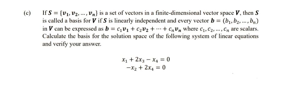 (c)
If S = {V₁, V2, ..., Vn} is a set of vectors in a finite-dimensional vector space V, then S
is called a basis for V if S is linearly independent and every vector b = (b₁,b2, ..., bn)
in V can be expressed as b = c₁v₁ + C₂V₂ + + CnVn where C₁, C₂, ...,Cn are scalars.
Calculate the basis for the solution space of the following system of linear equations
and verify your answer.
X₁ + 2x3 x4 = 0
-x₂ + 2x4 = 0