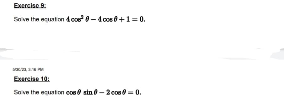 Exercise 9:
Solve the equation 4 cos² 0 - 4 cos 0 + 1 = 0.
5/30/23, 3:16 PM
Exercise 10:
Solve the equation cos sin - 2 cos 0 = 0.