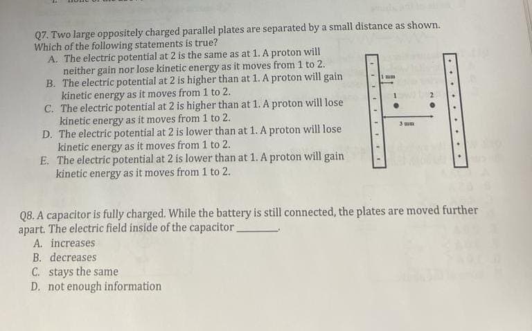 Q7. Two large oppositely charged parallel plates are separated by a small distance as shown.
Which of the following statements is true?
A. The electric potential at 2 is the same as at 1. A proton will
neither gain nor lose kinetic energy as it moves from 1 to 2.
B. The electric potential at 2 is higher than at 1. A proton will gain
kinetic energy as it moves from 1 to 2.
C. The electric potential at 2 is higher than at 1. A proton will lose
kinetic energy as it moves from 1 to 2.
D. The electric potential at 2 is lower than at 1. A proton will lose
kinetic energy as it moves from 1 to 2.
E. The electric potential at 2 is lower than at 1. A proton will gain.
kinetic energy as it moves from 1 to 2.
FEE
C. stays the same
D. not enough information
1 mm
1
3 mm
NO
Q8. A capacitor is fully charged. While the battery is still connected, the plates are moved further
apart. The electric field inside of the capacitor.
A. increases
B. decreases