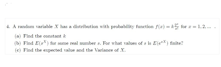 4. A random variable X has a distribution with probability function f(x) = k for x = 1, 2, ...
(a) Find the constant k
(b) Find E(s) for some real number s. For what values of s is E(esx) finite?
(c) Find the expected value and the Variance of X.