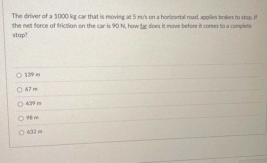 The driver of a 1000 kg car that is moving at 5 m/s on a horizontal road, applies brakes to stop. If
the net force of friction on the car is 90 N, how far does it move before it comes to a complete
stop?
O 139 m
O 67 m
O 439 m
98 m
O 632 m