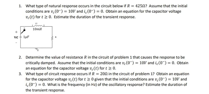 +
VC
1. What type of natural response occurs in the circuit below if R = 4250? Assume that the initial
conditions are v(0) = 10V and ic (0) = 0. Obtain an equation for the capacitor voltage
vc (t) for t≥ 0. Estimate the duration of the transient response.
1μF
10mH
2. Determine the value of resistance R in the circuit of problem 1 that causes the response to be
critically damped. Assume that the initial conditions are vc (0) = 10V and ic(0) = 0. Obtain
an equation for the capacitor voltage vc (t) for t≥ 0.
3. What type of circuit response occurs if R = 2002 in the circuit of problem 1? Obtain an equation
for the capacitor voltage ve(t) for t≥ 0 given that the initial conditions are v(0) = 10V and
ic (0-) = 0. What is the frequency (in Hz) of the oscillatory response? Estimate the duration of
the transient response.