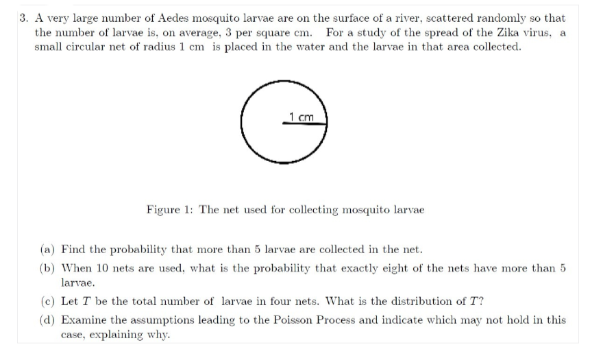 3. A very large number of Aedes mosquito larvae are on the surface of a river, scattered randomly so that
the number of larvae is, on average, 3 per square cm. For a study of the spread of the Zika virus, a
small circular net of radius 1 cm is placed in the water and the larvae in that area collected.
1 cm
G
Figure 1: The net used for collecting mosquito larvae
(a) Find the probability that more than 5 larvae are collected in the net.
(b) When 10 nets are used, what is the probability that exactly eight of the nets have more than 5
larvae.
(c) Let T be the total number of larvae in four nets. What is the distribution of T?
(d) Examine the assumptions leading to the Poisson Process and indicate which may not hold in this
case, explaining why.