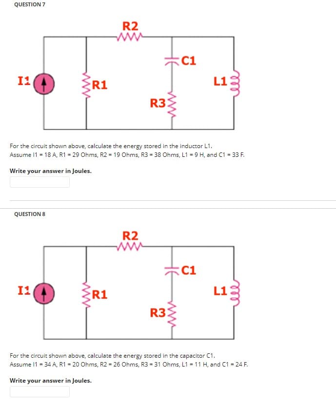 QUESTION 7
11
QUESTION 8
www
I1
R1
R2
R1
www
R2
www
R3:
For the circuit shown above, calculate the energy stored in the inductor L1.
Assume 11 = 18 A, R1 = 29 Ohms, R2 = 19 Ohms, R3 = 38 Ohms, L1 = 9 H, and C1 = 33 F.
Write your answer in Joules.
www.
C1
R3:
ell
C1
L13
ele
L13
For the circuit shown above, calculate the energy stored in the capacitor C1.
Assume 11 = 34 A, R1 = 20 Ohms, R2 = 26 Ohms, R3 = 31 Ohms, L1 = 11 H, and C1 = 24 F.
Write your answer in Joules.