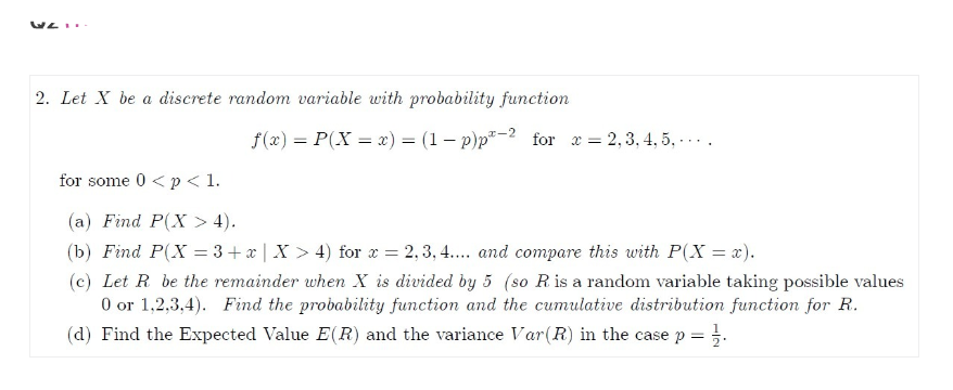 2. Let X be a discrete random variable with probability function
f(x) = P(X=x) = (1-p) p²-2 for x =
= 2, 3, 4, 5,...
for some 0 < p < 1.
(a) Find P(X> 4).
(b) Find P(X=3+x | X > 4) for x = 2,3,4.... and compare this with P(X = x).
(c) Let R be the remainder when X is divided by 5 (so R. is a random variable taking possible values
0 or 1,2,3,4). Find the probability function and the cumulative distribution function for R.
(d) Find the Expected Value E(R) and the variance Var (R) in the case p =
= 1/2.