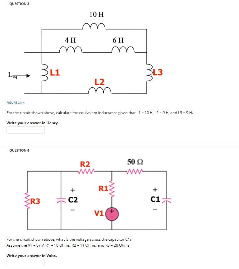 QUESTION 3
Leg
FIGURE LINK
QUESTION 4
L1
R3
4 H
не
10 H
For the circuit shown above, calculate the equivalent inductance given that L1 = 10 H, L2 = 9 H, and L3 = 9 H.
Write your answer in Henry.
+
C2
L2
R2
6 H
R13
V1
www
50 92
L3
For the circuit shown above, what is the voltage across the capacitor C1?
Assume the V1 = 67 V, R1 = 10 Ohms, R2 = 11 Ohms, and R3 = 20 Ohms.
Write your answer in Volts.
C1