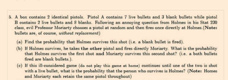 5. A box contains 2 identical pistols. Pistol A contains 7 live bullets and 3 blank bullets while pistol
B contains 2 live bullets and 8 blanks. Following an annoying question from Holmes in his Stat 230
class, evil Professor Moriarty chooses a pistol at random and then fires once directly at Holmes. (Note:
bullets are, of course, without replacement)
(a) Find the probability that Holmes survives this shot (i.e. a blank bullet is fired).
(b) If Holmes survives, he takes the other pistol and fires directly Moriarty. What is the probability
that Holmes survives the first shot and Moriarty survives this second shot? (i.e. a both bullets
fired are blank bullets.).
(c) If this ill-considered game (do not play this game at home) continues until one of the two is shot
with a live bullet, what is the probability that the person who survives is Holmes? (Note: Homes
and Moriarty each retain the same pistol throughout)