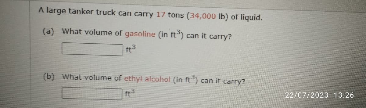 A large tanker truck can carry 17 tons (34,000 lb) of liquid.
(a) What volume of gasoline (in ft³) can it carry?
ft³
(b) What volume of ethyl alcohol (in ft³) can it carry?
ft³
22/07/2023 13:26