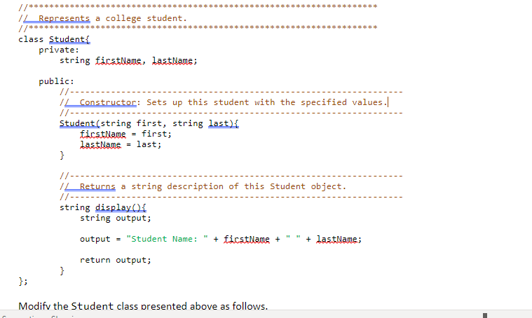 //**
// Represents a college student.
//***
class Student{
private:
};
string firstName, lastName;
public:
// --
// Constructor: Sets up this student with the specified values.
//-----
Student (string first, string last) {
first;
firstName
LastName = last;
}
*******
:*********
}
//-
// Returns a string description of this Student object.
//---
string display(){
string output;
Modify the Student class presented above as follows.
output = "Student Name: + firstName + + lastName;
return output;