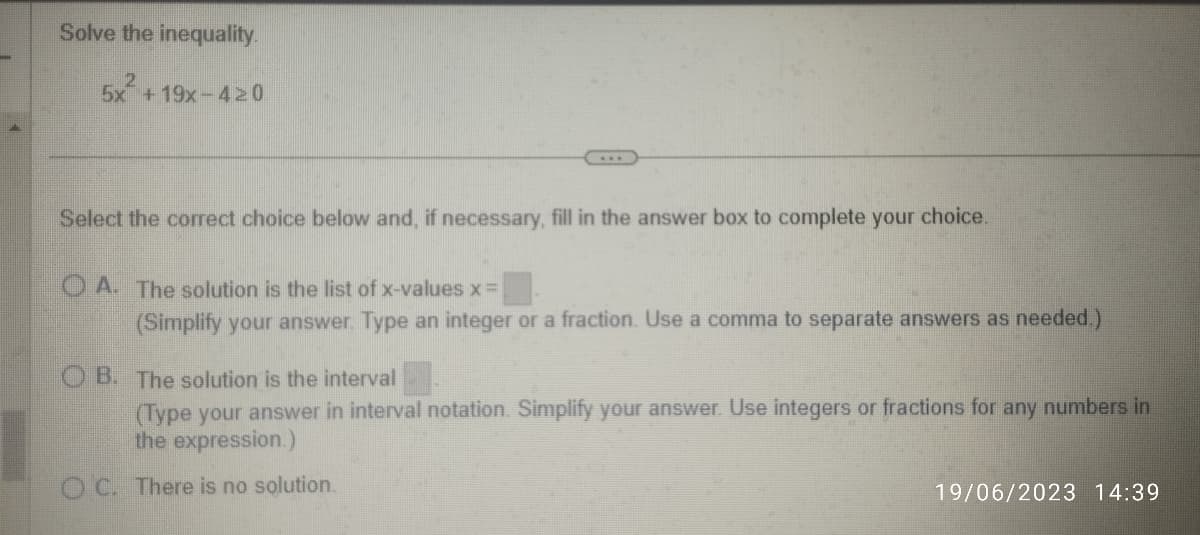 Solve the inequality.
2
5x+19x-420
***
Select the correct choice below and, if necessary, fill in the answer box to complete your choice.
A. The solution is the list of x-values x =
(Simplify your answer. Type an integer or a fraction. Use a comma to separate answers as needed.)
OB. The solution is the interval
(Type your answer in interval notation. Simplify your answer. Use integers or fractions for any numbers in
the expression.)
OC. There is no solution.
19/06/2023 14:39