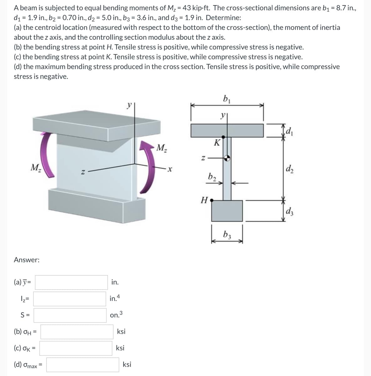 A beam is subjected to equal bending moments of M₂ = 43 kip.ft. The cross-sectional dimensions are b₁ = 8.7 in.,
d₁ = 1.9 in., b₂ = 0.70 in., d₂ = 5.0 in., b3 = 3.6 in., and d3 = 1.9 in. Determine:
(a) the centroid location (measured with respect to the bottom of the cross-section), the moment of inertia
about the z axis, and the controlling section modulus about the z axis.
(b) the bending stress at point H. Tensile stress is positive, while compressive stress is negative.
(c) the bending stress at point K. Tensile stress is positive, while compressive stress is negative.
(d) the maximum bending stress produced in the cross section. Tensile stress is positive, while compressive
stress is negative.
b₁
M₂
d₂
M₂
Answer:
(a) y=
1₂=
S=
(b) OH =
(c) OK=
(d) Omax =
in.
in. 4
on.³
ksi
ksi
ksi
Z
b₂.
H
y|
K
b3
dz